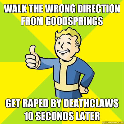 Walk the wrong direction from goodsprings Get raped by deathclaws 10 seconds later  Fallout new vegas