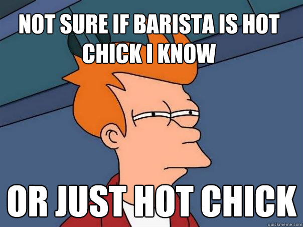 not sure if barista is hot chick i know or just hot chick  Futurama Fry