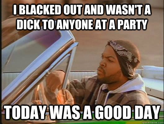 I blacked out and wasn't a dick to anyone at a party Today was a good day  today was a good day