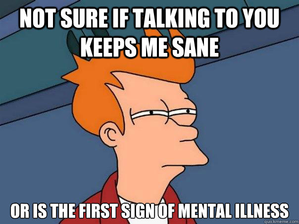 not sure if talking to you keeps me sane or is the first sign of mental illness  Futurama Fry