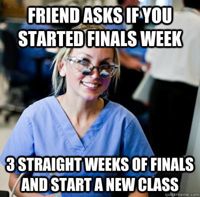 Friend asks if you started finals week 3 straight weeks of finals and start a new class  overworked dental student