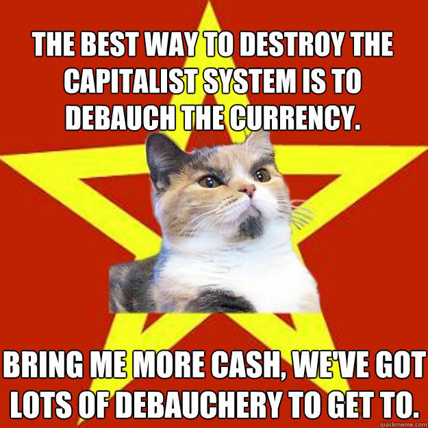 The best way to destroy the capitalist system is to debauch the currency. Bring me more cash, we've got lots of debauchery to get to.  