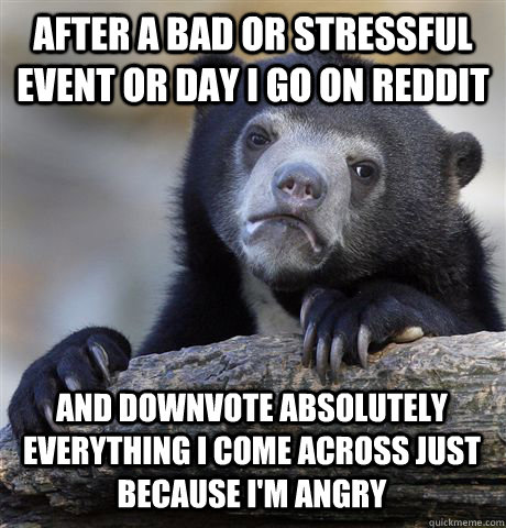 After a bad or stressful event or day I go on Reddit And downvote absolutely everything i come across just because i'm angry  Confession Bear