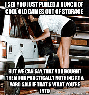 i see you just pulled a bunch of cool old games out of storage but we can say that you bought them for practically nothing at a yard sale if that's what you're into    Karma Whore