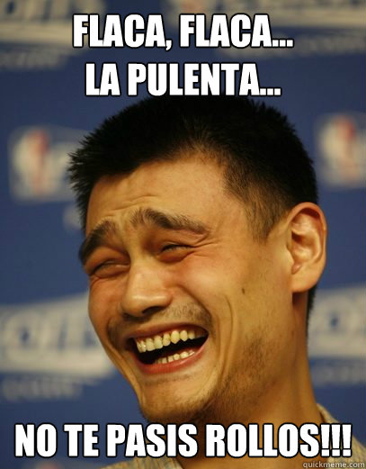 Flaca, flaca...
la pulenta... No te pasis rollos!!!  Yao Ming