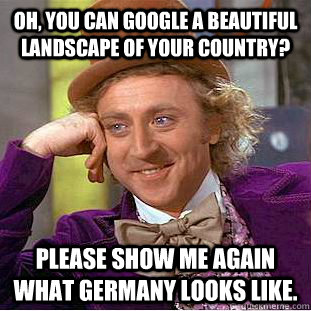 Oh, you can Google a beautiful landscape of your country? Please show me again what Germany looks like. - Oh, you can Google a beautiful landscape of your country? Please show me again what Germany looks like.  Condescending Wonka