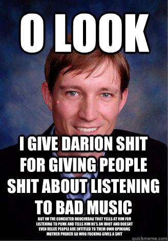 o look i give darion shit for giving people shit about listening to bad music BUT IM THE CONCIETED DOUCHEBAG THAT YELLS AT HIM FOR LISTENING TO PUNK AND TELLS HIM HE'S AN IDIOT AND DOESNT EVEN RELIZE PEOPLE ARE ENTITLEd TO THEIR OWN OPINIONS MOTHER PHUKER  