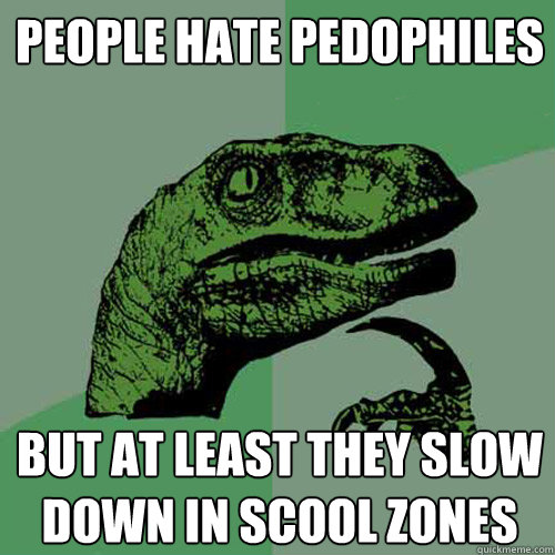 people hate pedophiles but at least they slow down in scool zones  Philosoraptor