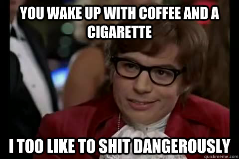 you wake up with coffee and a cigarette i too like to shit dangerously  Dangerously - Austin Powers