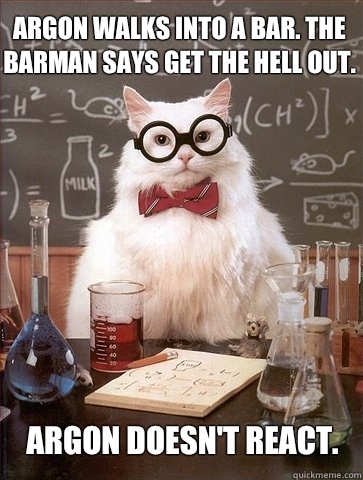 Argon walks into a bar. The barman says get the hell out. Argon doesn't react.  Chemistry Cat