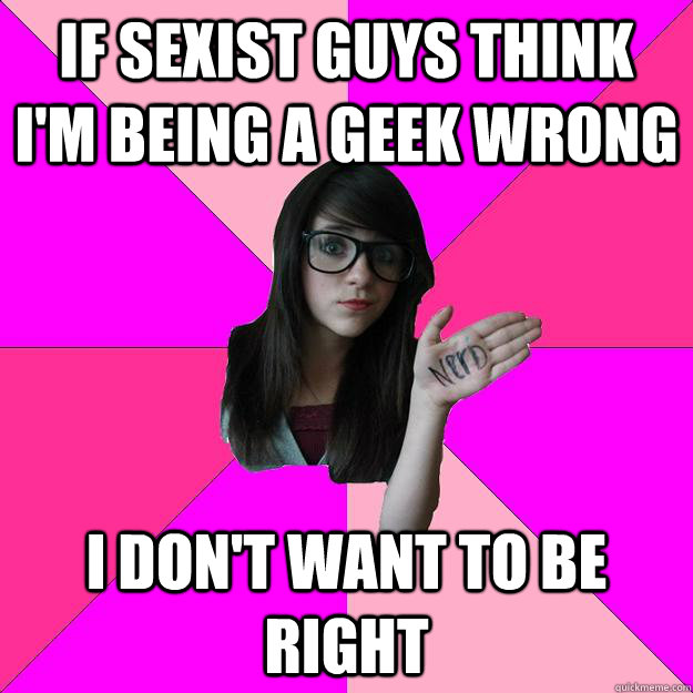 if sexist guys think I'm being a geek wrong I don't want to be right  Idiot Nerd Girl