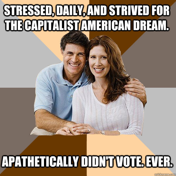 Stressed, daily, and strived for the capitalist american dream. Apathetically Didn't vote. ever.  Scumbag Parents