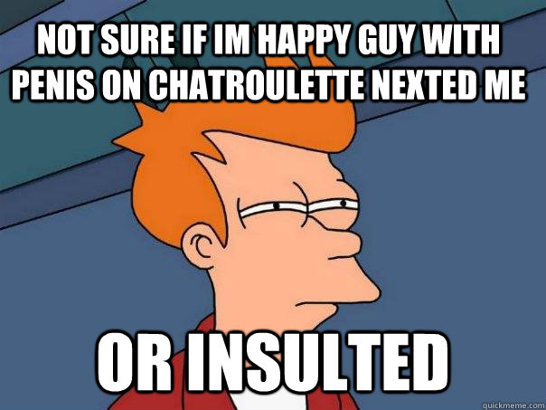 not sure if im happy guy with penis on chatroulette nexted me or insulted  Futurama Fry