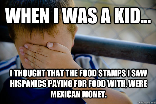 WHEN I WAS A KID... I thought that the food stamps I saw Hispanics paying for food with, were Mexican money.  Confession kid