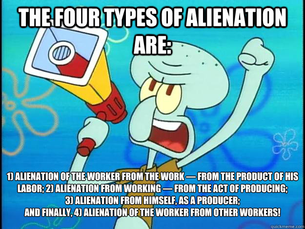 The Four Types of Alienation Are: 1) Alienation of the worker from the work — from the product of his labor; 2) Alienation from working — from the act of producing; 
3) Alienation from himself, as a producer;
And finally, 4) Alienation of the   Marxist Squidward