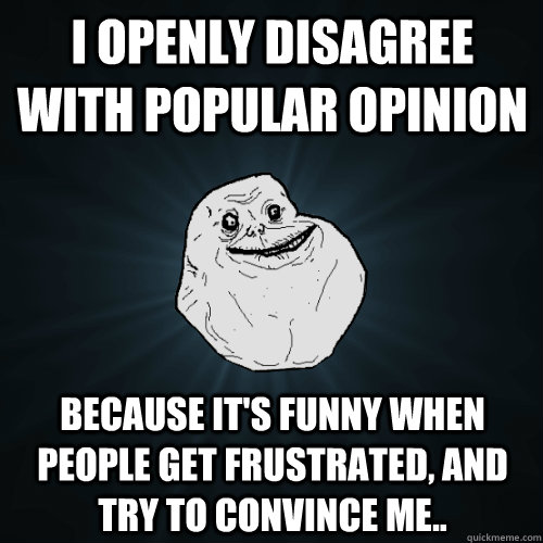 I openly disagree with popular opinion because it's funny when people get frustrated, and try to convince me..  Forever Alone