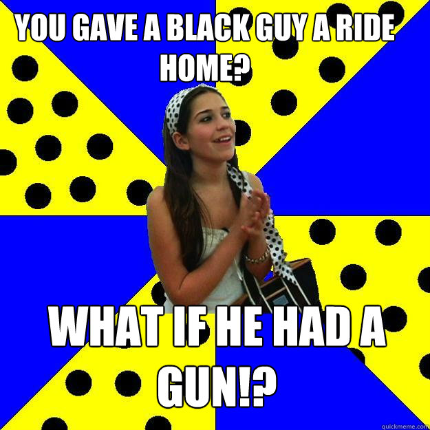 You gave a black guy a ride home? What if he had a gun!?  Sheltered Suburban Kid