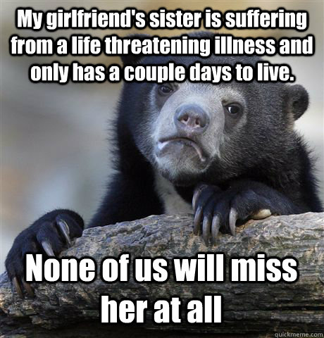 My girlfriend's sister is suffering from a life threatening illness and only has a couple days to live. None of us will miss her at all  Confession Bear