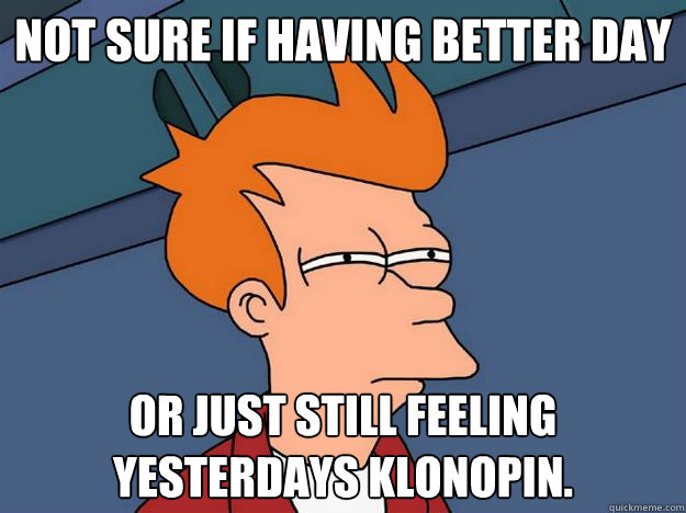 Not sure if Having better day or just still feeling yesterdays klonopin.   