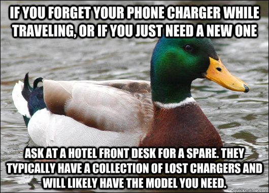 If you forget your phone charger while traveling, or if you just need a new one Ask at a hotel front desk for a spare. They typically have a collection of lost chargers and will likely have the model you need. - If you forget your phone charger while traveling, or if you just need a new one Ask at a hotel front desk for a spare. They typically have a collection of lost chargers and will likely have the model you need.  Actual Advice Mallard