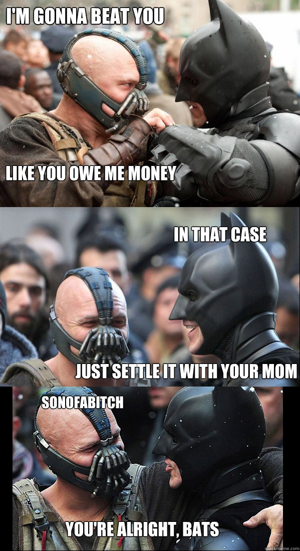 i'm gonna beat you like you owe me money In that case just settle it with your mom sonofabitch you're alright, bats - i'm gonna beat you like you owe me money In that case just settle it with your mom sonofabitch you're alright, bats  Youre Alright, Bats