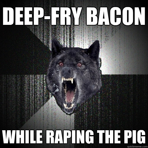 deep-fry bacon while raping the pig  Insanity Wolf