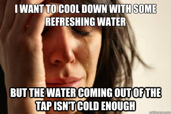 I want to cool down with some refreshing water but the water coming out of the tap isn't cold enough  First World Problems