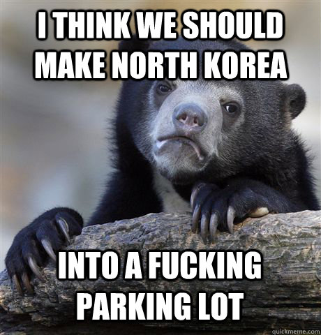 I THINK WE SHOULD MAKE NORTH KOREA INTO A FUCKING PARKING LOT  Confession Bear