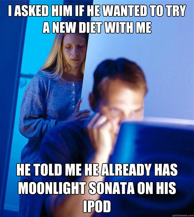 I asked him if he wanted to try a new diet with me he told me he already has moonlight sonata on his ipod  Redditors Wife