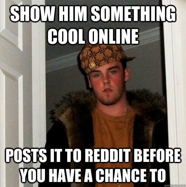 Show him something cool online Posts it to reddit before you have a chance to  Scumbag Steve