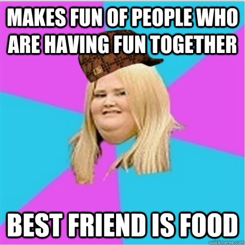 Makes fun of people who are having fun together Best friend is food  scumbag fat girl