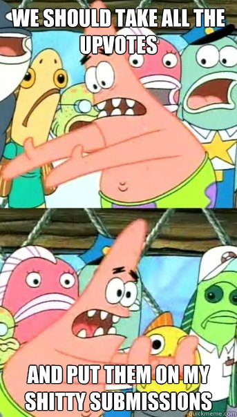 we should take all the upvotes and put them on my shitty submissions  Push it somewhere else Patrick