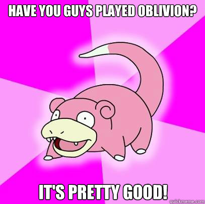 Have you guys played Oblivion? It's pretty good!  Slowpoke