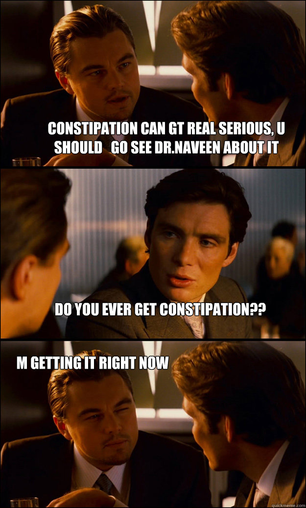 CONSTIPATION CAN GT REAL SERIOUS, U SHOULD   GO SEE DR.NAVEEN ABOUT IT do you ever get constipation?? m getting it right now  - CONSTIPATION CAN GT REAL SERIOUS, U SHOULD   GO SEE DR.NAVEEN ABOUT IT do you ever get constipation?? m getting it right now   Inception