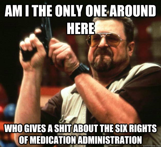 am I the only one around here Who gives a shit about the six rights of medication administration  Angry Walter