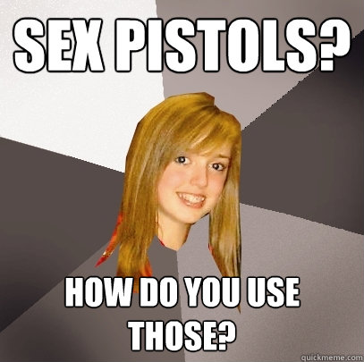 Sex Pistols? How do you use those?  Musically Oblivious 8th Grader