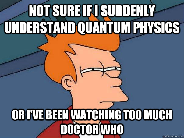 Not sure if I suddenly understand quantum physics Or i've been watching too much doctor who  Futurama Fry