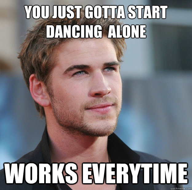 You just gotta start dancing  alone Works everytime  Attractive Guy Girl Advice