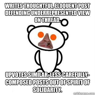 Writes thoughtful, eloquent post defending underrepresented view on thread. Upvotes similar, less carefully-composed posts out of spirit of solidarity. - Writes thoughtful, eloquent post defending underrepresented view on thread. Upvotes similar, less carefully-composed posts out of spirit of solidarity.  Good Guy Redditor