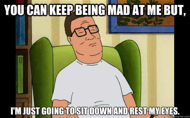 You can keep being mad at me but, i'm just going to sit down and rest my eyes. - You can keep being mad at me but, i'm just going to sit down and rest my eyes.  Misc