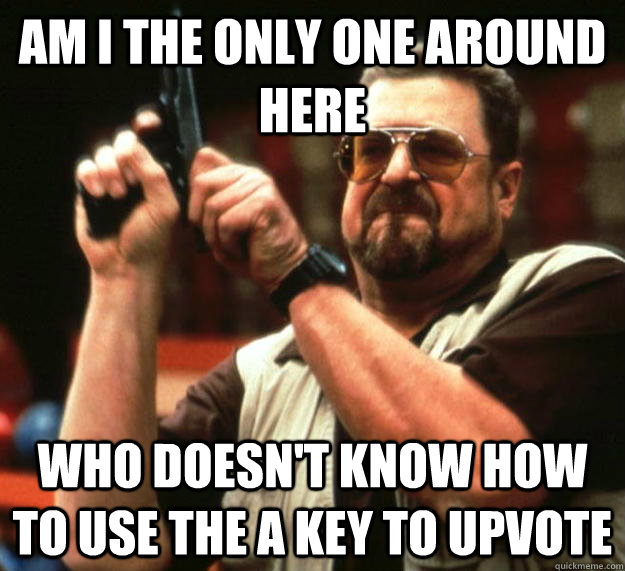 am I the only one around here Who doesn't know how to use the A key to upvote  Angry Walter