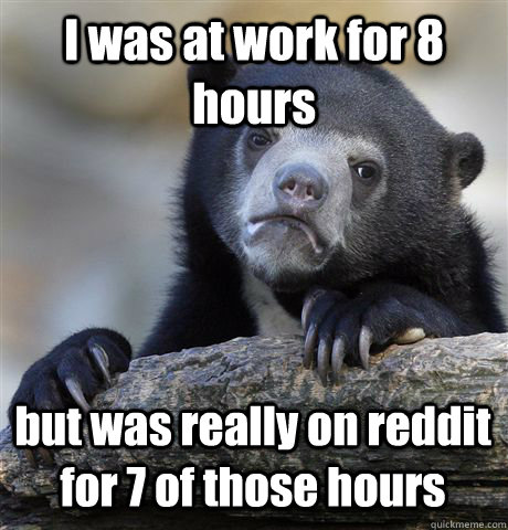 I was at work for 8 hours but was really on reddit for 7 of those hours  Confession Bear