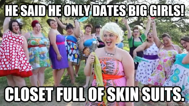 He said he only dates big girls! Closet full of skin suits. - He said he only dates big girls! Closet full of skin suits.  Big Girl Party