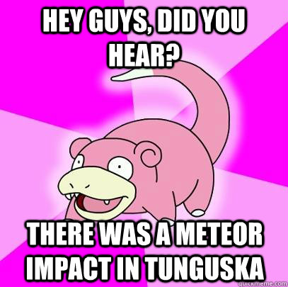 Hey Guys, did you hear? There was a meteor impact in Tunguska  Slowpoke