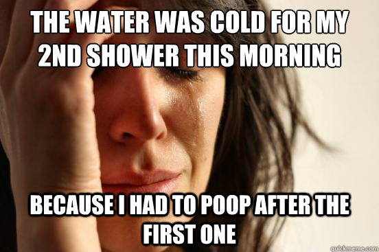 The water was cold for my 2nd shower this morning Because I had to poop after the first one  First World Problems