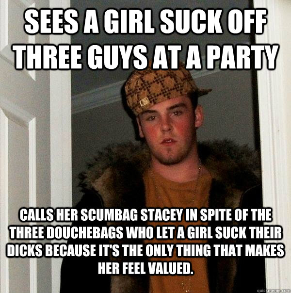 Sees a girl suck off three guys at a party Calls her Scumbag stacey in spite of the three douchebags who let a girl suck their dicks because it's the only thing that makes her feel valued. - Sees a girl suck off three guys at a party Calls her Scumbag stacey in spite of the three douchebags who let a girl suck their dicks because it's the only thing that makes her feel valued.  Scumbag Steve