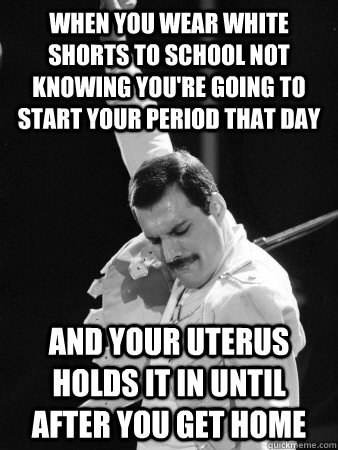 When you wear white shorts to school not knowing you're going to start your period that day and your uterus holds it in until after you get home  Freddie Mercury