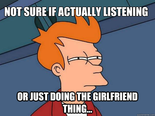 Not sure if actually listening Or just doing the girlfriend thing...  Futurama Fry