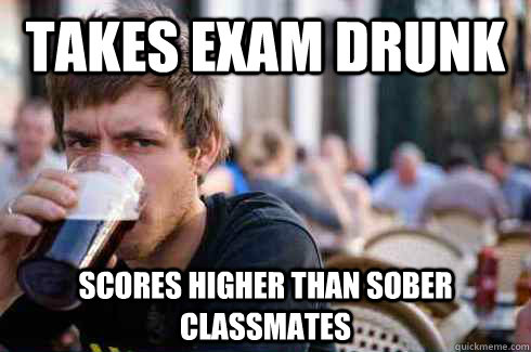 Takes exam drunk Scores higher than sober classmates  Lazy College Senior