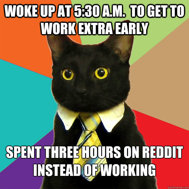 Woke up at 5:30 a.m.  to get to work extra early Spent three hours on Reddit instead of working - Woke up at 5:30 a.m.  to get to work extra early Spent three hours on Reddit instead of working  Business Cat